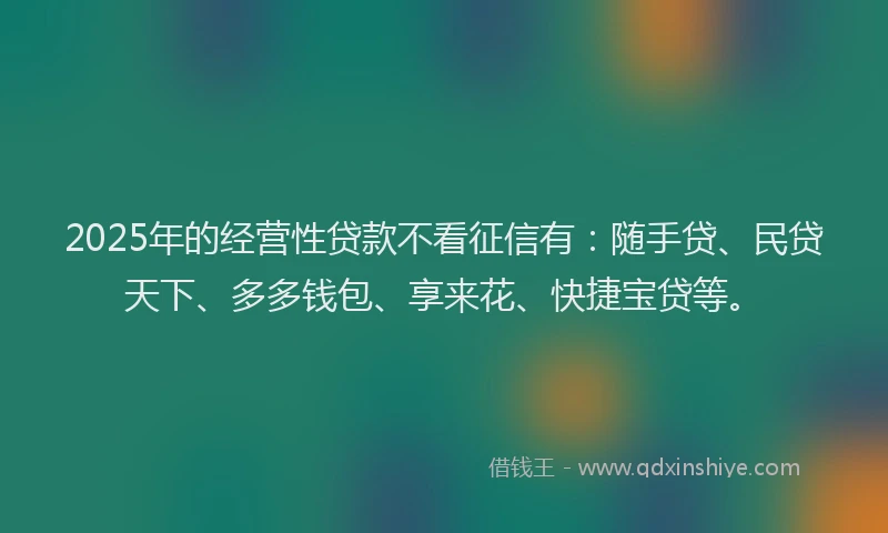 2025年的经营性贷款不看征信有：随手贷、民贷天下、多多钱包、享来花、快捷宝贷等。