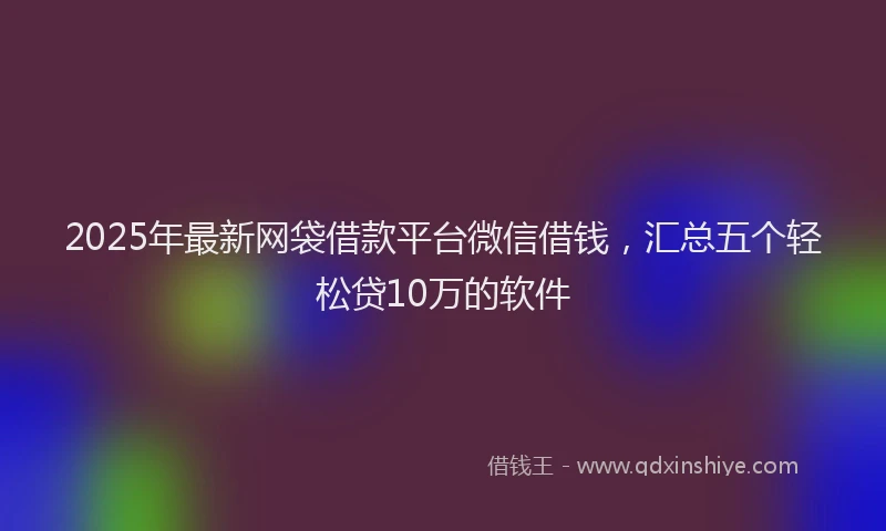 2025年最新网袋借款平台微信借钱，汇总五个轻松贷10万的软件