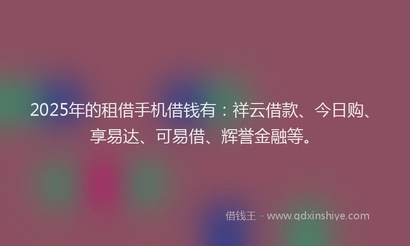 2025年的租借手机借钱有：祥云借款、今日购、享易达、可易借、辉誉金融等。