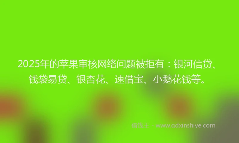2025年的苹果审核网络问题被拒有：银河信贷、钱袋易贷、银杏花、速借宝、小鹅花钱等。