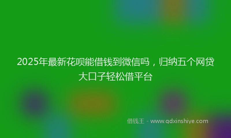 2025年最新花呗能借钱到微信吗，归纳五个网贷大口子轻松借平台