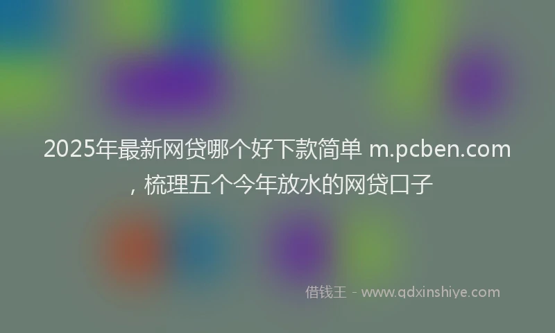 2025年最新网贷哪个好下款简单 m.pcben.com，梳理五个今年放水的网贷口子