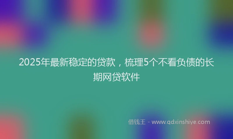 2025年最新稳定的贷款，梳理5个不看负债的长期网贷软件