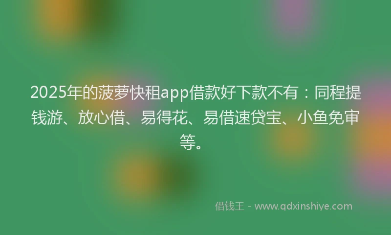 2025年的菠萝快租app借款好下款不有：同程提钱游、放心借、易得花、易借速贷宝、小鱼免审等。