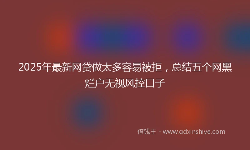 2025年最新网贷做太多容易被拒，总结五个网黑烂户无视风控口子