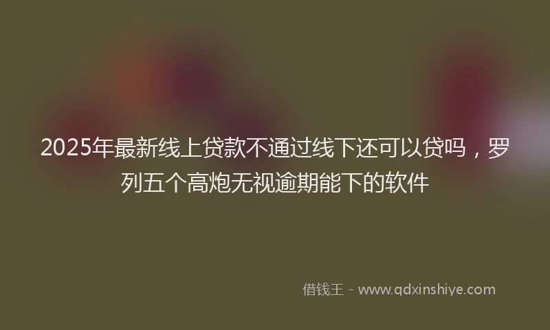 2025年最新线上贷款不通过线下还可以贷吗，罗列五个高炮无视逾期能下的软件