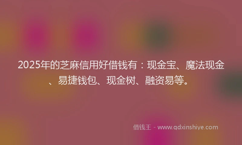 2025年的芝麻信用好借钱有：现金宝、魔法现金、易捷钱包、现金树、融资易等。