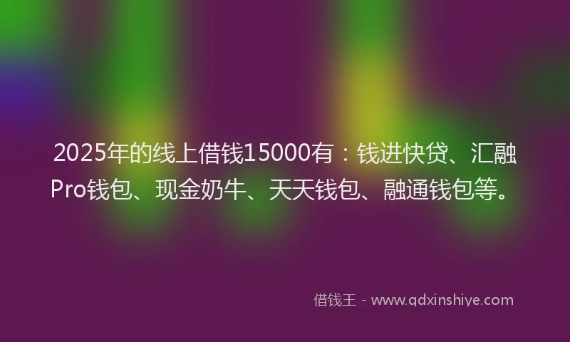 2025年的线上借钱15000有：钱进快贷、汇融Pro钱包、现金奶牛、天天钱包、融通钱包等。
