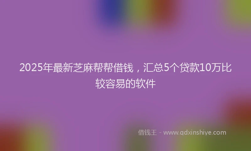 2025年最新芝麻帮帮借钱，汇总5个贷款10万比较容易的软件