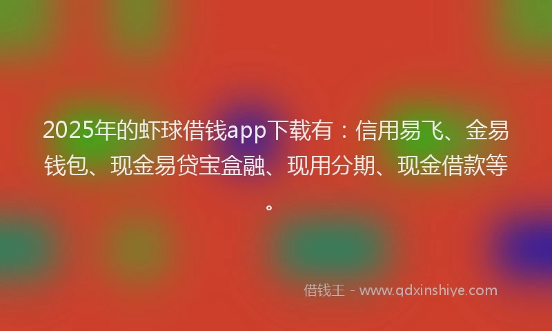 2025年的虾球借钱app下载有：信用易飞、金易钱包、现金易贷宝盒融、现用分期、现金借款等。