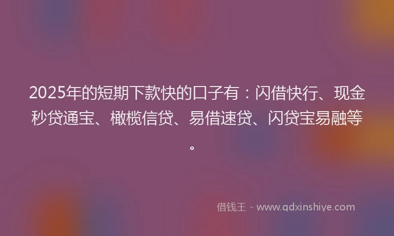 2025年的短期下款快的口子有：闪借快行、现金秒贷通宝、橄榄信贷、易借速贷、闪贷宝易融等。