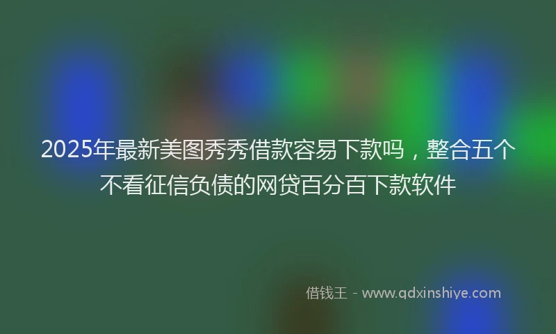 2025年最新美图秀秀借款容易下款吗，整合五个不看征信负债的网贷百分百下款软件