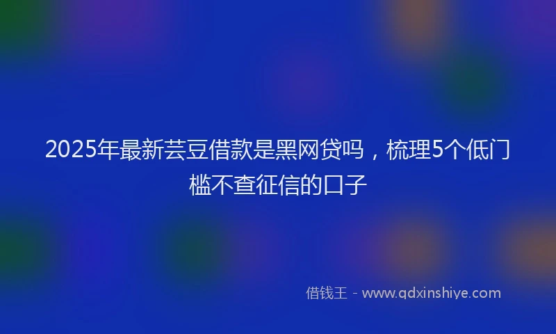 2025年最新芸豆借款是黑网贷吗，梳理5个低门槛不查征信的口子