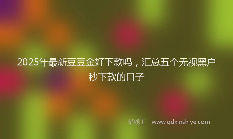 2025年最新豆豆金好下款吗，汇总五个无视黑户秒下款的口子