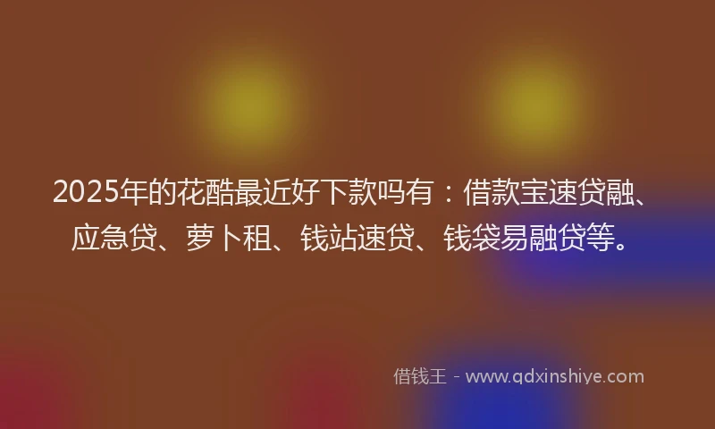 2025年的花酷最近好下款吗有：借款宝速贷融、应急贷、萝卜租、钱站速贷、钱袋易融贷等。