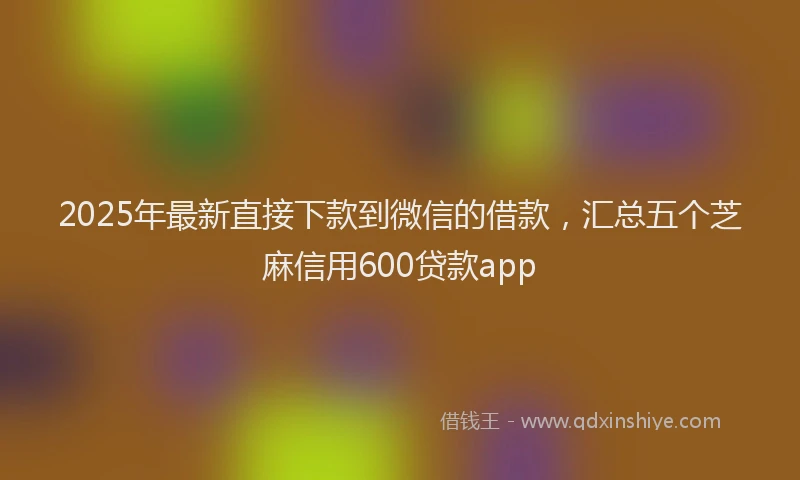 2025年最新直接下款到微信的借款，汇总五个芝麻信用600贷款app