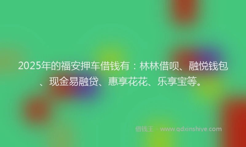 2025年的福安押车借钱有：林林借呗、融悦钱包、现金易融贷、惠享花花、乐享宝等。