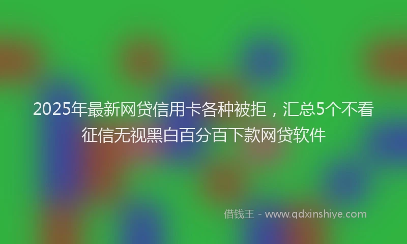 2025年最新网贷信用卡各种被拒，汇总5个不看征信无视黑白百分百下款网贷软件