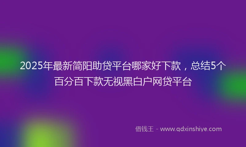 2025年最新简阳助贷平台哪家好下款，总结5个百分百下款无视黑白户网贷平台