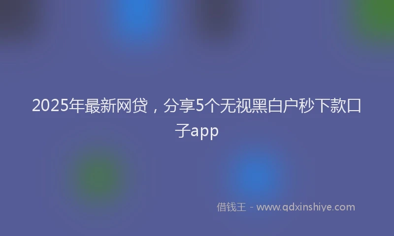2025年最新网贷，分享5个无视黑白户秒下款口子app