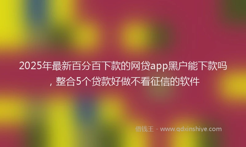 2025年最新百分百下款的网贷app黑户能下款吗，整合5个贷款好做不看征信的软件