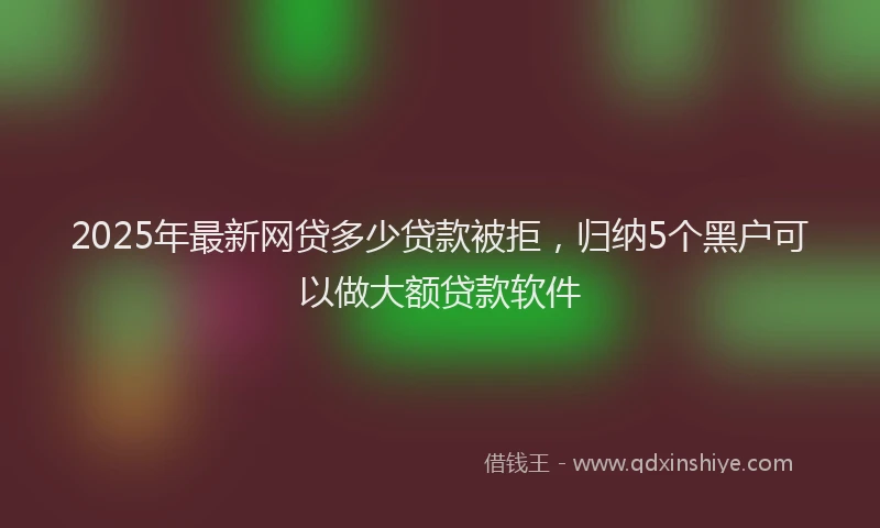 2025年最新网贷多少贷款被拒，归纳5个黑户可以做大额贷款软件