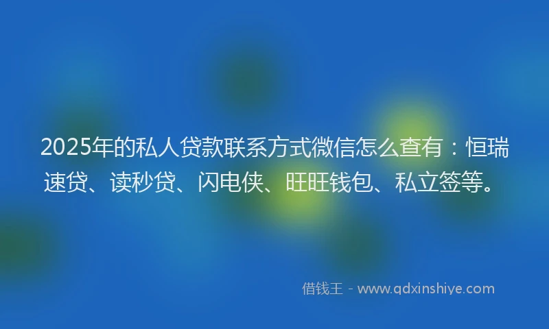 2025年的私人贷款联系方式微信怎么查有：恒瑞速贷、读秒贷、闪电侠、旺旺钱包、私立签等。