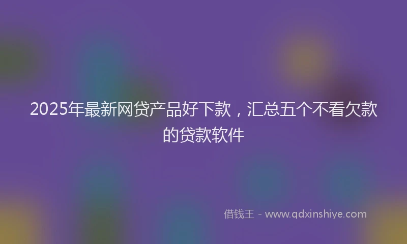 2025年最新网贷产品好下款，汇总五个不看欠款的贷款软件