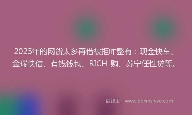 2025年的网货太多再借被拒咋整有：现金快车、金瑞快借、有钱钱包、RICH-购、苏宁任性贷等。