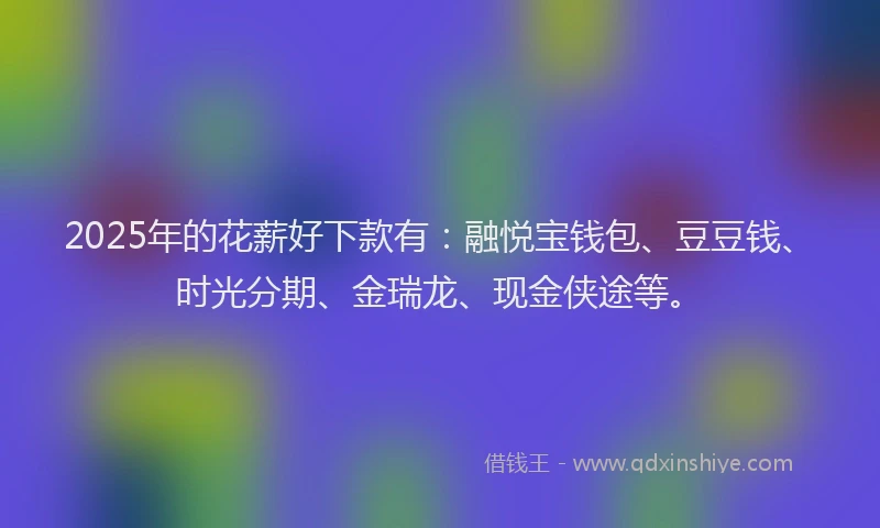 2025年的花薪好下款有：融悦宝钱包、豆豆钱、时光分期、金瑞龙、现金侠途等。