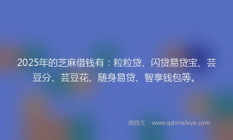 2025年的芝麻借钱有：粒粒贷、闪贷易贷宝、芸豆分、芸豆花、随身易贷、智享钱包等。