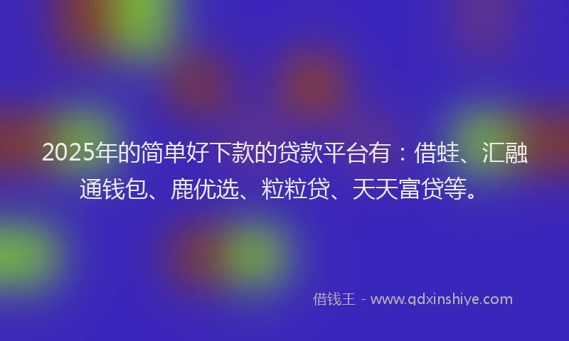2025年的简单好下款的贷款平台有：借蛙、汇融通钱包、鹿优选、粒粒贷、天天富贷等。