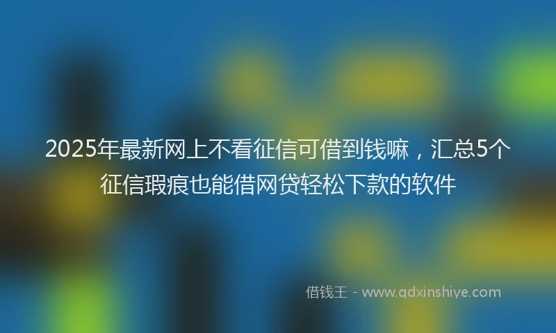 2025年最新网上不看征信可借到钱嘛，汇总5个征信瑕疵也能借网贷轻松下款的软件