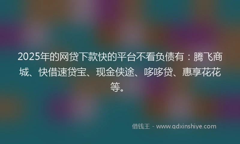 2025年的网贷下款快的平台不看负债有：腾飞商城、快借速贷宝、现金侠途、哆哆贷、惠享花花等。