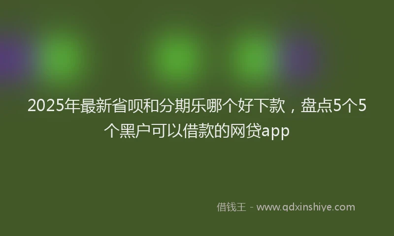 2025年最新省呗和分期乐哪个好下款，盘点5个5个黑户可以借款的网贷app