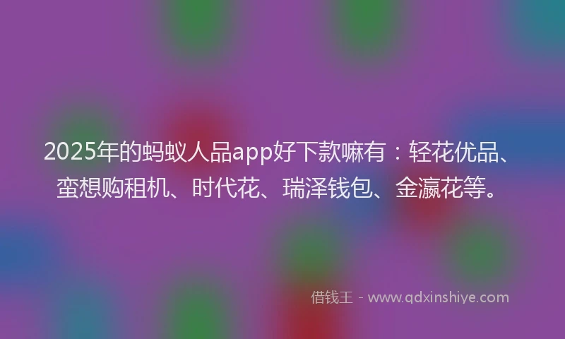 2025年的蚂蚁人品app好下款嘛有：轻花优品、蛮想购租机、时代花、瑞泽钱包、金瀛花等。