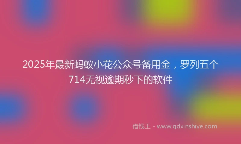 2025年最新蚂蚁小花公众号备用金，罗列五个714无视逾期秒下的软件