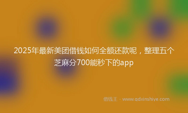 2025年最新美团借钱如何全额还款呢，整理五个芝麻分700能秒下的app