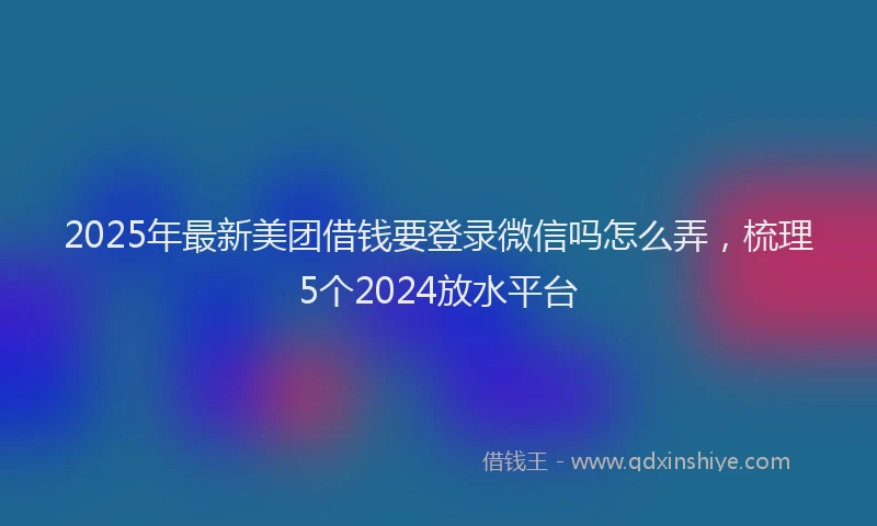 2025年最新美团借钱要登录微信吗怎么弄，梳理5个2024放水平台