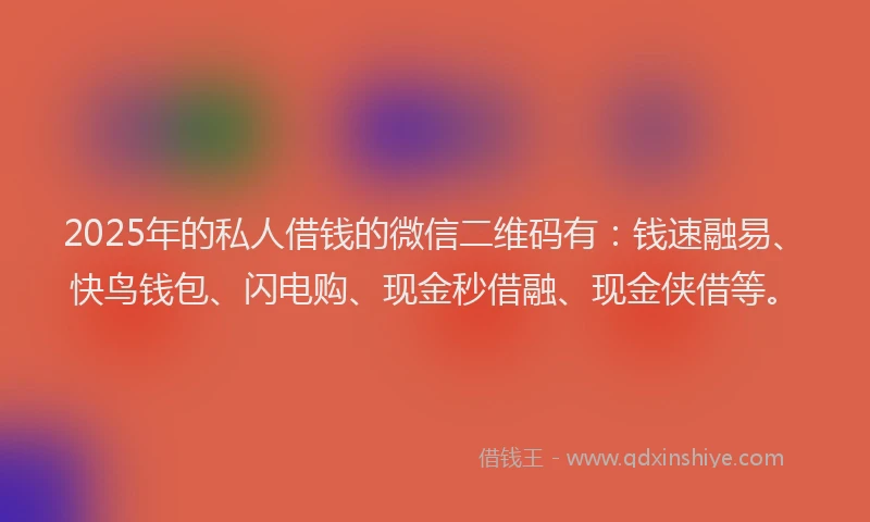 2025年的私人借钱的微信二维码有：钱速融易、快鸟钱包、闪电购、现金秒借融、现金侠借等。