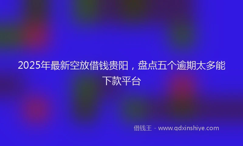 2025年最新空放借钱贵阳，盘点五个逾期太多能下款平台