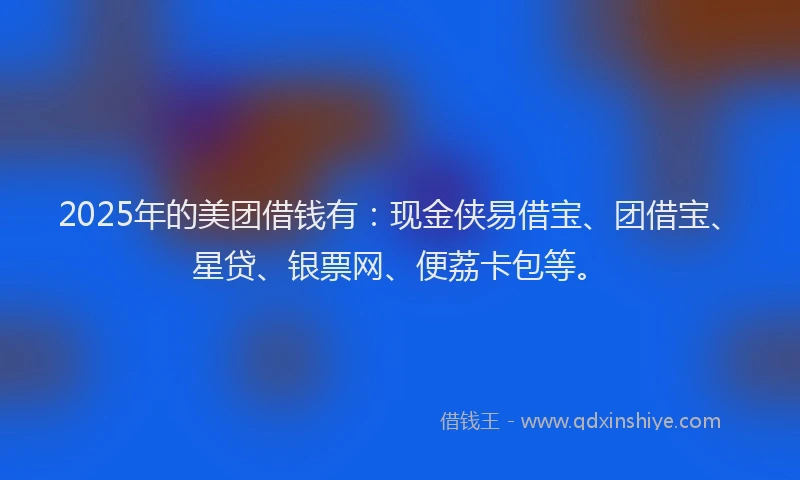 2025年的美团借钱有：现金侠易借宝、团借宝、星贷、银票网、便荔卡包等。