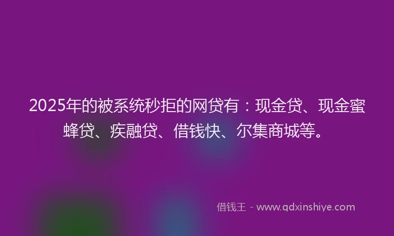 2025年的被系统秒拒的网贷有：现金贷、现金蜜蜂贷、疾融贷、借钱快、尔集商城等。