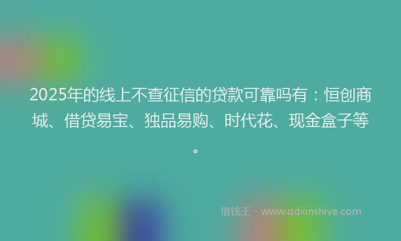 2025年的线上不查征信的贷款可靠吗有：恒创商城、借贷易宝、独品易购、时代花、现金盒子等。