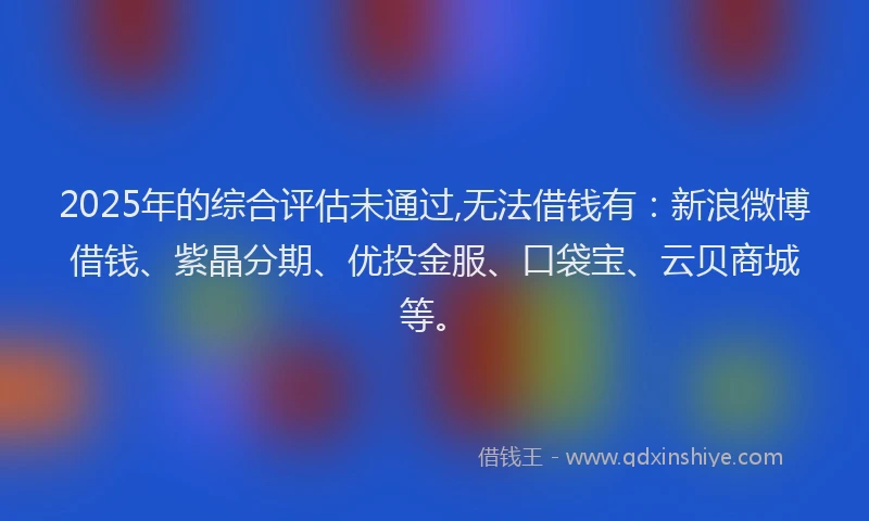 2025年的综合评估未通过,无法借钱有：新浪微博借钱、紫晶分期、优投金服、口袋宝、云贝商城等。
