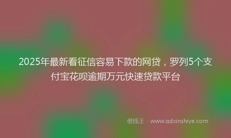 2025年最新看征信容易下款的网贷，罗列5个支付宝花呗逾期万元快速贷款平台