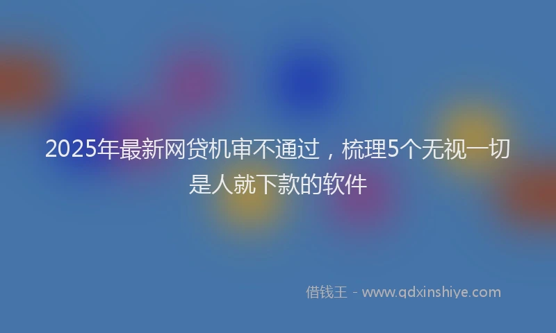 2025年最新网贷机审不通过，梳理5个无视一切是人就下款的软件