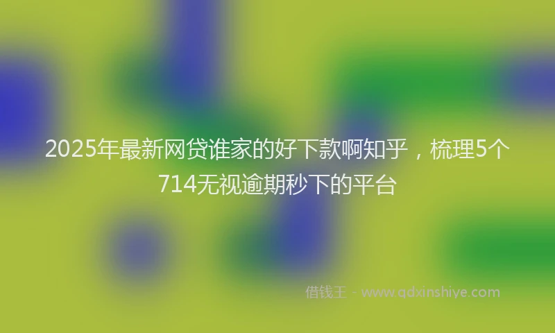 2025年最新网贷谁家的好下款啊知乎，梳理5个714无视逾期秒下的平台