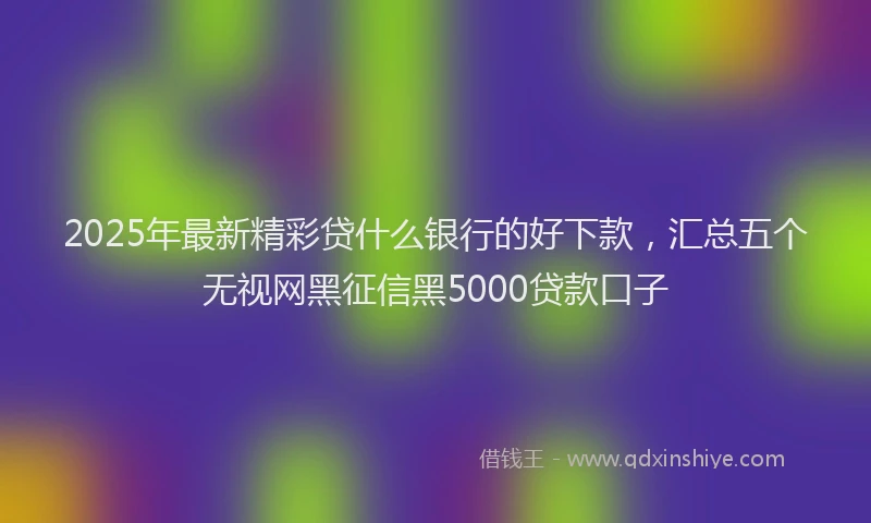 2025年最新精彩贷什么银行的好下款，汇总五个无视网黑征信黑5000贷款口子