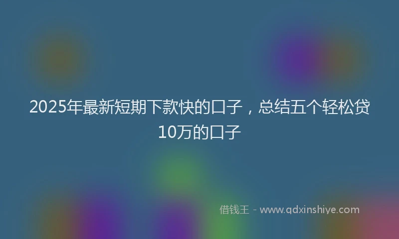 2025年最新短期下款快的口子，总结五个轻松贷10万的口子
